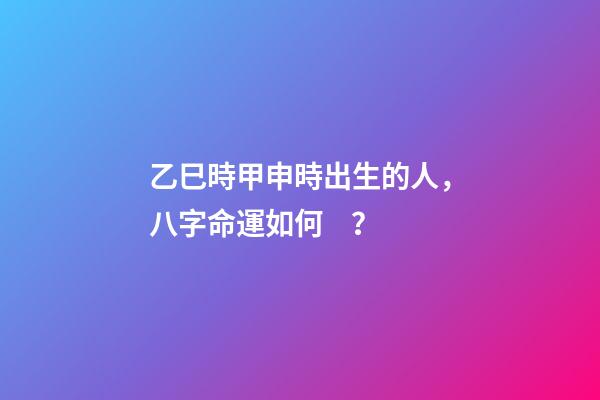 乙巳時甲申時出生的人，八字命運如何？